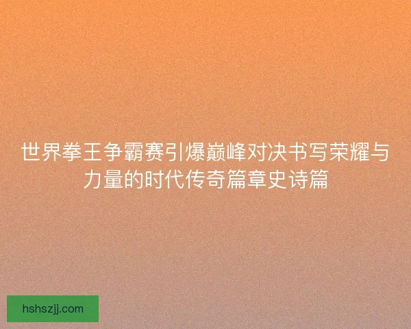 世界拳王争霸赛引爆巅峰对决书写荣耀与力量的时代传奇篇章史诗篇 世界拳王争霸赛引爆巅峰对决书写荣耀与力量的时代传奇篇章史诗篇
