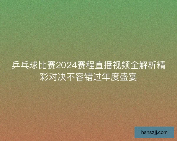 乒乓球比赛2024赛程直播视频全解析精彩对决不容错过年度盛宴