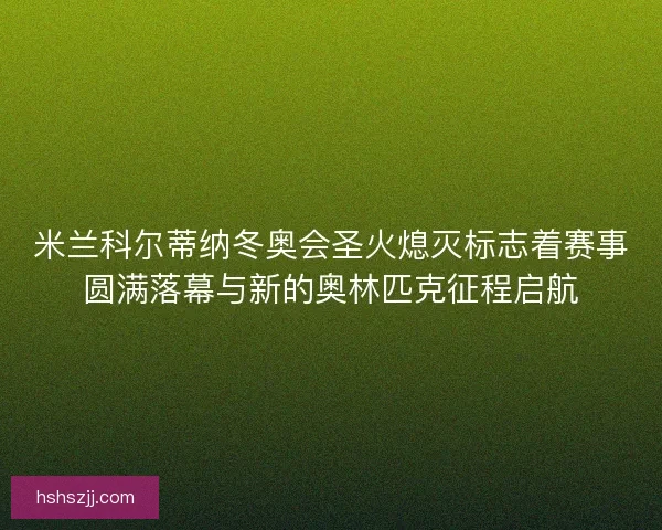 米兰科尔蒂纳冬奥会圣火熄灭标志着赛事圆满落幕与新的奥林匹克征程启航