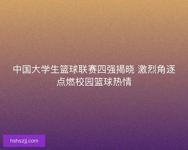 中国大学生篮球联赛四强揭晓 激烈角逐点燃校园篮球热情