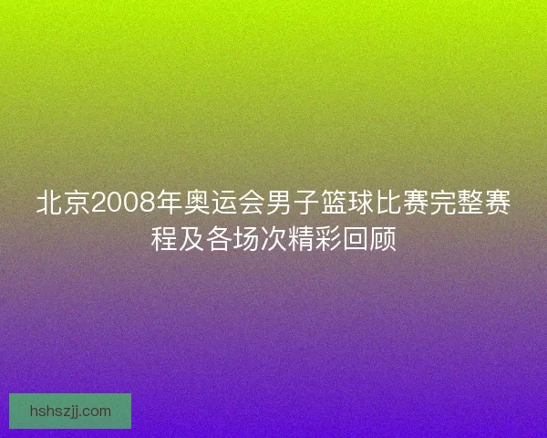 北京2008年奥运会男子篮球比赛完整赛程及各场次精彩回顾