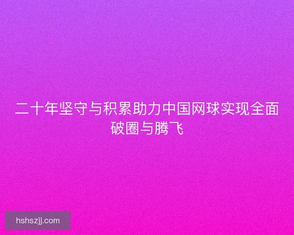 二十年坚守与积累助力中国网球实现全面破圈与腾飞 二十年坚守与积累助力中国网球实现全面破圈与腾飞