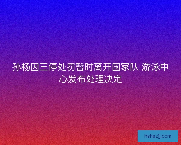 孙杨因三停处罚暂时离开国家队 游泳中心发布处理决定 孙杨因三停处罚暂时离开国家队 游泳中心发布处理决定