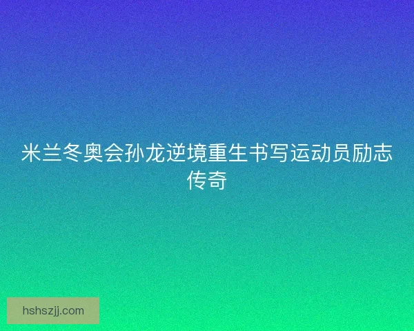米兰冬奥会孙龙逆境重生书写运动员励志传奇