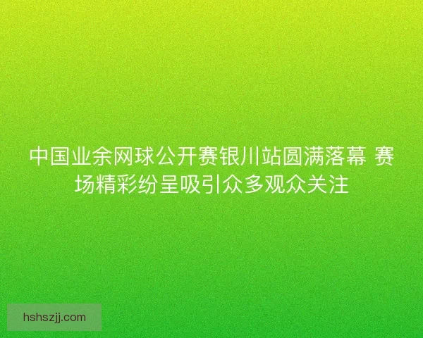 中国业余网球公开赛银川站圆满落幕 赛场精彩纷呈吸引众多观众关注