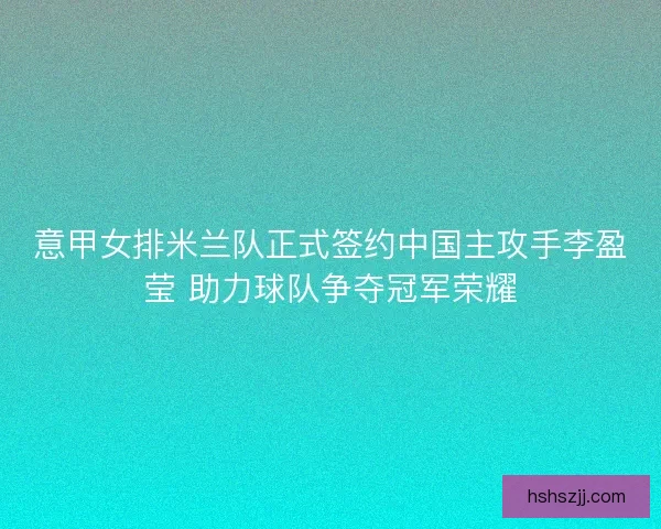 意甲女排米兰队正式签约中国主攻手李盈莹 助力球队争夺冠军荣耀