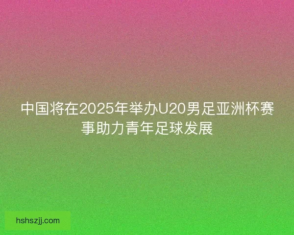 中国将在2025年举办U20男足亚洲杯赛事助力青年足球发展