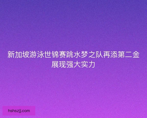 新加坡游泳世锦赛跳水梦之队再添第二金展现强大实力