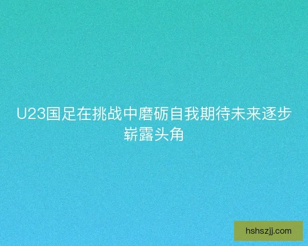 U23国足在挑战中磨砺自我期待未来逐步崭露头角 U23国足在挑战中磨砺自我期待未来逐步崭露头角