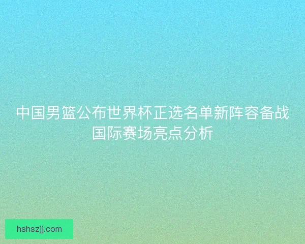 中国男篮公布世界杯正选名单新阵容备战国际赛场亮点分析