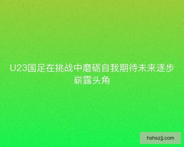 U23国足在挑战中磨砺自我期待未来逐步崭露头角