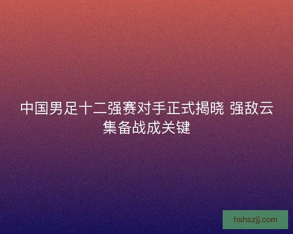 中国男足十二强赛对手正式揭晓 强敌云集备战成关键