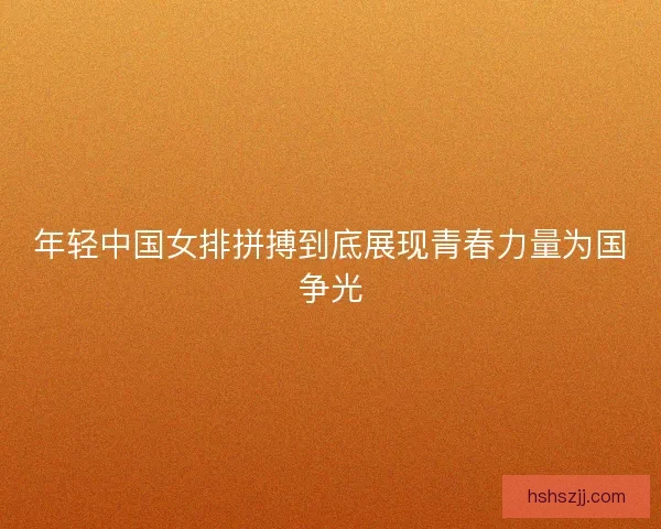 年轻中国女排拼搏到底展现青春力量为国争光 年轻中国女排拼搏到底展现青春力量为国争光
