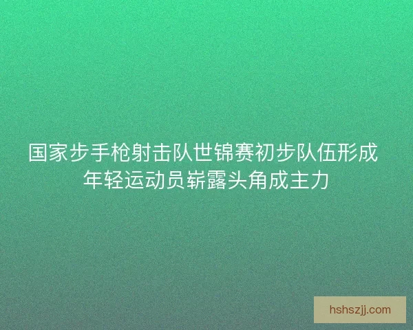 国家步手枪射击队世锦赛初步队伍形成 年轻运动员崭露头角成主力 国家步手枪射击队世锦赛初步队伍形成 年轻运动员崭露头角成主力