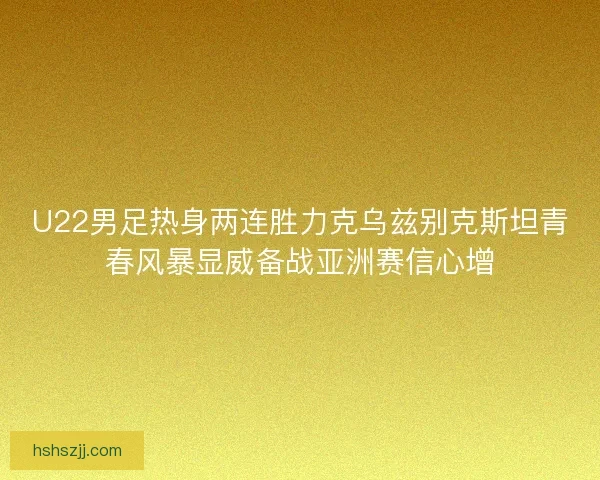 U22男足热身两连胜力克乌兹别克斯坦青春风暴显威备战亚洲赛信心增
